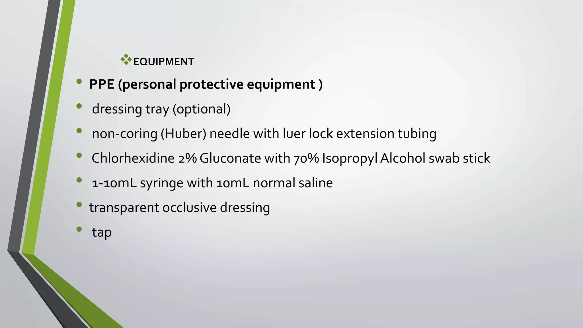 EQUIPMENT
• PPE (personal protective equipment )
• dressing tray (optional)
• non-coring (Huber) needle with luer lock extension tubing
• Chlorhexidine 2% Gluconate with 70% IsopropylAlcohol swab stick
• 1-10mL syringe with 10mL normal saline
• transparent occlusive dressing
• tap
 
