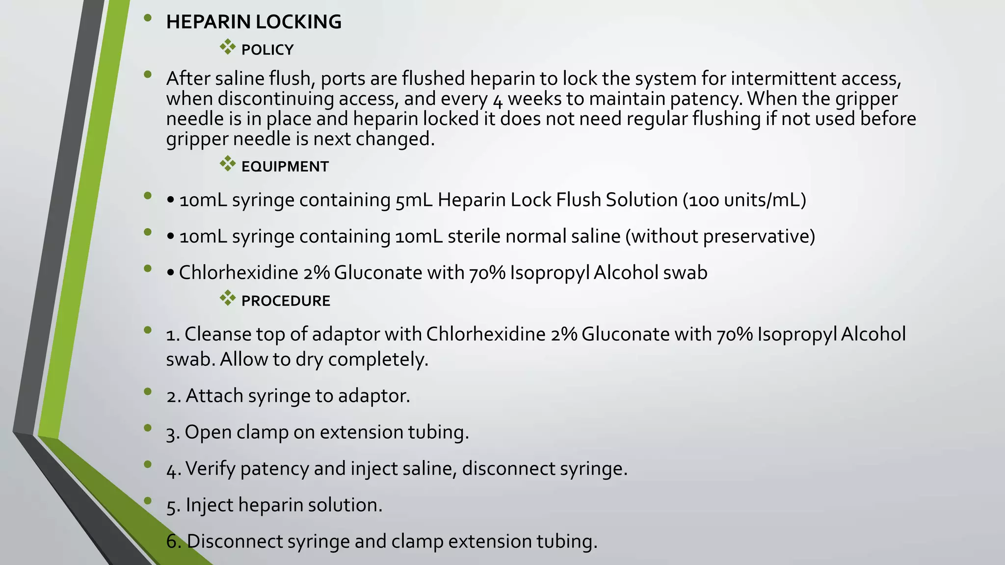 • HEPARIN LOCKING
POLICY
• After saline flush, ports are flushed heparin to lock the system for intermittent access,
when discontinuing access, and every 4 weeks to maintain patency.When the gripper
needle is in place and heparin locked it does not need regular flushing if not used before
gripper needle is next changed.
EQUIPMENT
• • 10mL syringe containing 5mL Heparin Lock Flush Solution (100 units/mL)
• • 10mL syringe containing 10mL sterile normal saline (without preservative)
• • Chlorhexidine 2% Gluconate with 70% IsopropylAlcohol swab
PROCEDURE
• 1. Cleanse top of adaptor with Chlorhexidine 2% Gluconate with 70% IsopropylAlcohol
swab.Allow to dry completely.
• 2. Attach syringe to adaptor.
• 3. Open clamp on extension tubing.
• 4.Verify patency and inject saline, disconnect syringe.
• 5. Inject heparin solution.
• 6. Disconnect syringe and clamp extension tubing.
 