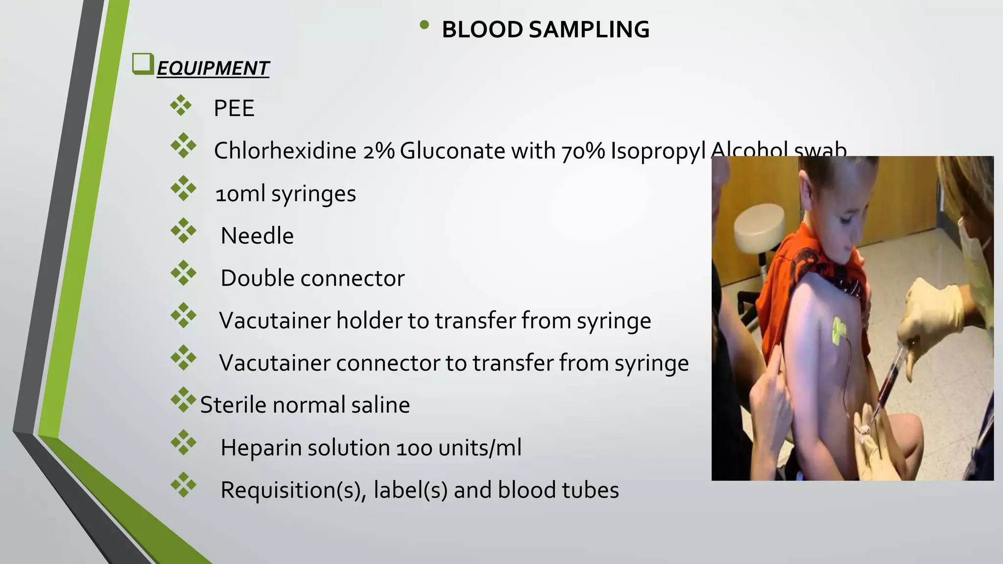 • BLOOD SAMPLING
EQUIPMENT
 PEE
 Chlorhexidine 2% Gluconate with 70% IsopropylAlcohol swab
 10ml syringes
 Needle
 Double connector
 Vacutainer holder to transfer from syringe
 Vacutainer connector to transfer from syringe
Sterile normal saline
 Heparin solution 100 units/ml
 Requisition(s), label(s) and blood tubes
 