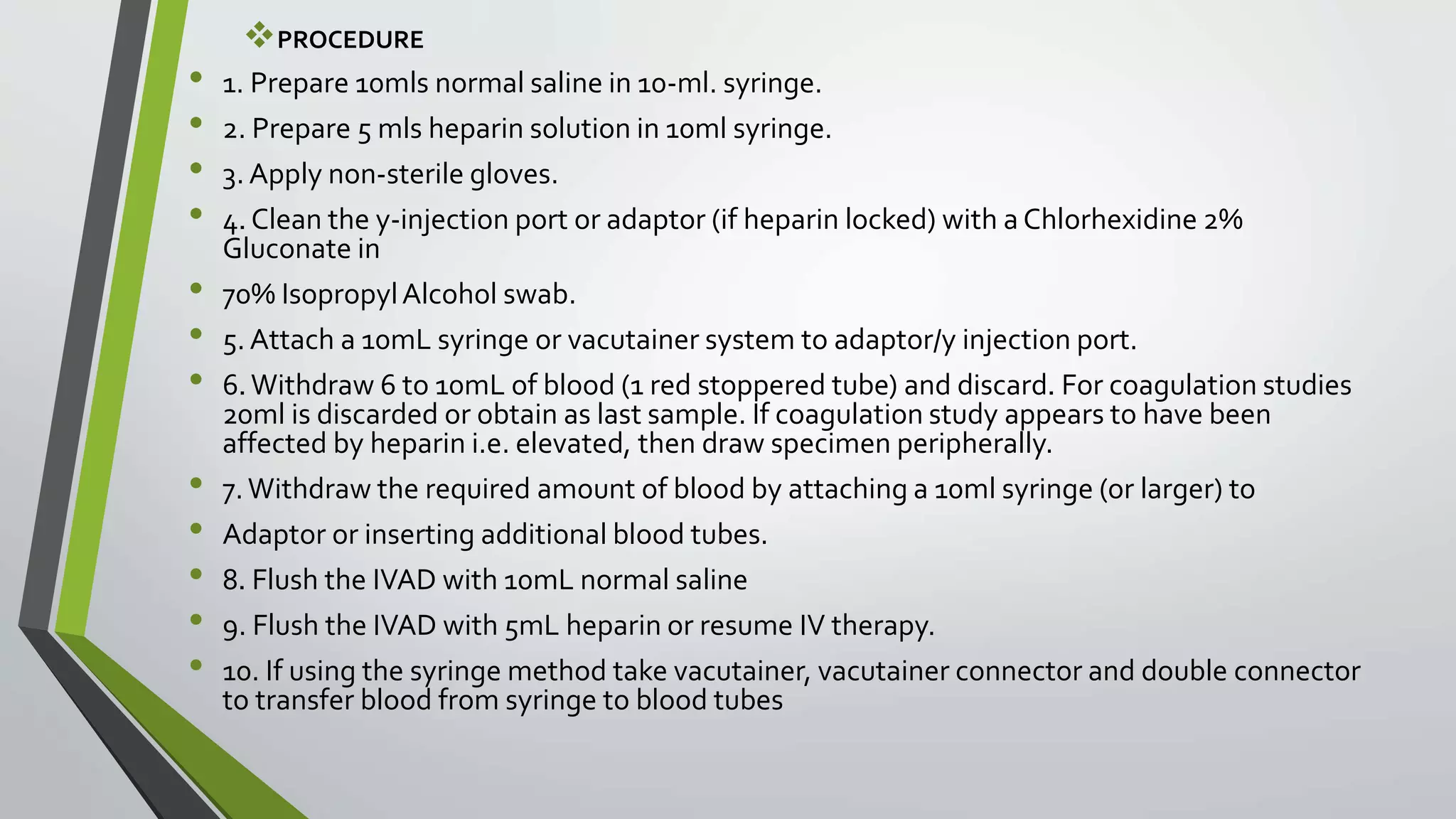 PROCEDURE
• 1. Prepare 10mls normal saline in 10-ml. syringe.
• 2. Prepare 5 mls heparin solution in 10ml syringe.
• 3. Apply non-sterile gloves.
• 4. Clean the y-injection port or adaptor (if heparin locked) with a Chlorhexidine 2%
Gluconate in
• 70% IsopropylAlcohol swab.
• 5. Attach a 10mL syringe or vacutainer system to adaptor/y injection port.
• 6.Withdraw 6 to 10mL of blood (1 red stoppered tube) and discard. For coagulation studies
20ml is discarded or obtain as last sample. If coagulation study appears to have been
affected by heparin i.e. elevated, then draw specimen peripherally.
• 7.Withdraw the required amount of blood by attaching a 10ml syringe (or larger) to
• Adaptor or inserting additional blood tubes.
• 8. Flush the IVAD with 10mL normal saline
• 9. Flush the IVAD with 5mL heparin or resume IV therapy.
• 10. If using the syringe method take vacutainer, vacutainer connector and double connector
to transfer blood from syringe to blood tubes
 