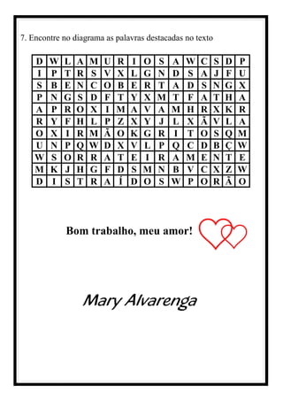 7. Encontre no diagrama as palavras destacadas no texto
D W L A M U R I O S A W C S D P
I P T R S V X L G N D S A J F U
S B E N C O B E R T A D S N G X
P N G S D F T Y X M T F A T H A
A P R O X I M A V A M H R X K R
R Y F H L P Z X Y J L X Ã V L A
O X I R M Ã O K G R I T O S Q M
U N P Q W D X V L P Q C D B Ç W
W S O R R A T E I R A M E N T E
M K J H G F D S M N B V C X Z W
D I S T R A Í D O S W P O R Ã O
Bom trabalho, meu amor!
Mary Alvarenga
 
