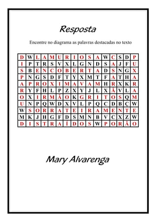 Resposta
Encontre no diagrama as palavras destacadas no texto
D W L A M U R I O S A W C S D P
I P T R S V X L G N D S A J F U
S B E N C O B E R T A D S N G X
P N G S D F T Y X M T F A T H A
A P R O X I M A V A M H R X K R
R Y F H L P Z X Y J L X Ã V L A
O X I R M Ã O K G R I T O S Q M
U N P Q W D X V L P Q C D B Ç W
W S O R R A T E I R A M E N T E
M K J H G F D S M N B V C X Z W
D I S T R A Í D O S W P O R Ã O
Mary Alvarenga
 