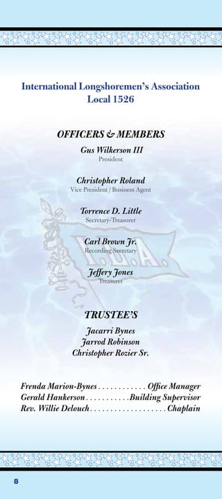 International Longshoremen’s Association
                   Local 1526


                 OFFICERS  MEMBERS
                         Gus Wilkerson III
                                President


                        Christopher Roland
                      Vice President / Business Agent


                         Torrence D. Little
                           Secretary-Treasurer


                           Carl Brown Jr.
                           Recording Secretary


                            Jeffery Jones
                                Treasurer




                           TRUSTEE’S
                         Jacarri Bynes
                        Jarrod Robinson
                      Christopher Rozier Sr.


    Frenda Marion-Bynes . . . . . . . . . . . . Ofﬁce Manager
    Gerald Hankerson . . . . . . . . . . .Building Supervisor
    Rev. Willie Delouch . . . . . . . . . . . . . . . . . . . Chaplain




8
 