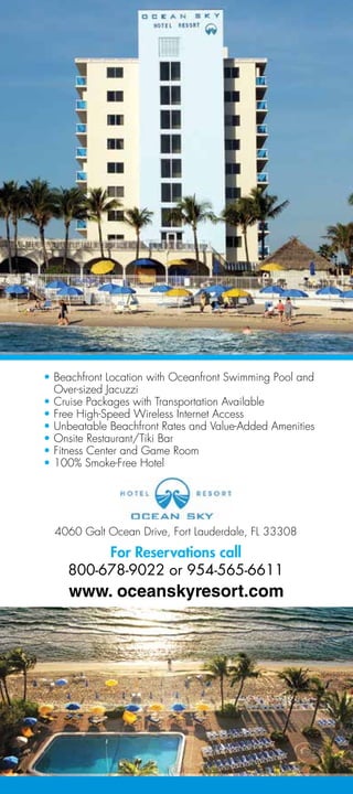 • Beachfront Location with Oceanfront Swimming Pool and
  Over-sized Jacuzzi
• Cruise Packages with Transportation Available
• Free High-Speed Wireless Internet Access
• Unbeatable Beachfront Rates and Value-Added Amenities
• Onsite Restaurant/Tiki Bar
• Fitness Center and Game Room
• 100% Smoke-Free Hotel




  4060 Galt Ocean Drive, Fort Lauderdale, FL 33308

         For Reservations call
    800-678-9022 or 954-565-6611
 