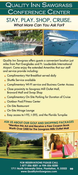 Quality Inn Sawgrass offers guests a convenient location just
miles from Port Everglades and Ft. Lauderdale International
Airport. Come enjoy the extended Amenities that our staff
and service provide including:
   Complimentary Hot Breakfast served daily
   Shuttle Service available
   Complimentary WI-FI service and Business Center Access
   Close proximity to Sawgrass Mill Outlet Mall,
   Broward Mall and Swap Shop
   Complimentary On-Site Parking for Duration of Cruise
   Outdoor Pool/Fitness Center
   On-Site Restaurant
   On-Site Mirage Lounge
   Easy access to I-95, I-595, and the Florida Turnpike




                                                          99
 