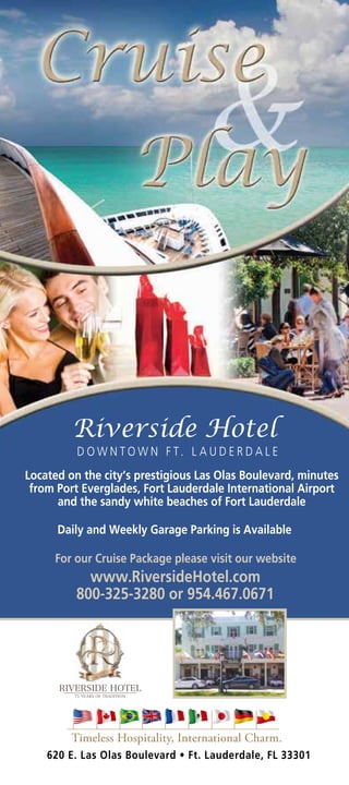 D O W N TO W N F T. L A U D E R D A L E
Located on the city’s prestigious Las Olas Boulevard, minutes
 from Port Everglades, Fort Lauderdale International Airport
      and the sandy white beaches of Fort Lauderdale

      Daily and Weekly Garage Parking is Available

     For our Cruise Package please visit our website
            www.RiversideHotel.com
          800-325-3280 or 954.467.0671




         Timeless Hospitality, International Charm.
    620 E. Las Olas Boulevard • Ft. Lauderdale, FL 33301
 
