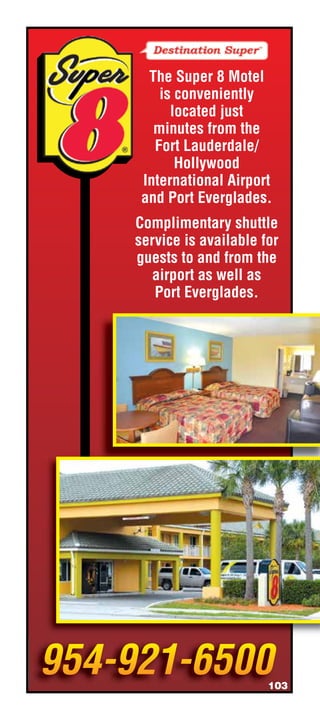 The Super 8 Motel
    is conveniently
      located just
   minutes from the
   Fort Lauderdale/
       Hollywood
 International Airport
 and Port Everglades.
Complimentary shuttle
service is available for
guests to and from the
   airport as well as
   Port Everglades.




                      103
 
