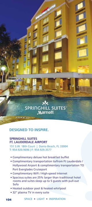 DESIGNED TO INSPIRE.

  SPRINGHILL SUITES
  FT. LAUDERDALE AIRPORT
  151 S.W. 18th Court | Dania Beach, FL 33004
  T: 954.920.9696 | F: 954.929.3577




104         SPACE     LIGHT    INSPIRATION
 