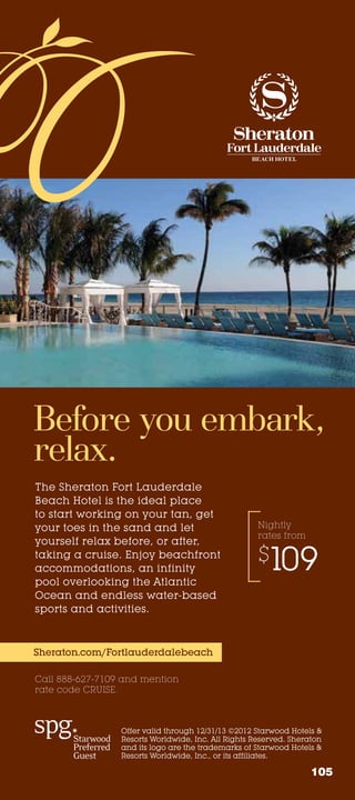Before you embark,
relax.
The Sheraton Fort Lauderdale
Beach Hotel is the ideal place
to start working on your tan, get
your toes in the sand and let                        Nightly
                                                     rates from
yourself relax before, or after,
taking a cruise. Enjoy beachfront
accommodations, an infinity
                                                     $109
pool overlooking the Atlantic
Ocean and endless water-based
sports and activities.



Sheraton.com/Fortlauderdalebeach

Call 888-627-7109 and mention
rate code CRUISE.



                 Offer valid through 12/31/13 ©2012 Starwood Hotels 
                 Resorts Worldwide, Inc. All Rights Reserved. Sheraton
                 and its logo are the trademarks of Starwood Hotels 
                 Resorts Worldwide, Inc., or its affiliates.

                                                                   105
 