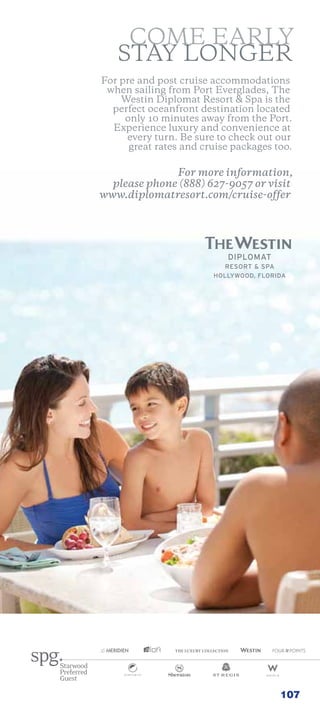 come early
   stay longer
For pre and post cruise accommodations
 when sailing from Port everglades, the
    Westin Diplomat resort  spa is the
  perfect oceanfront destination located
     only 10 minutes away from the Port.
  experience luxury and convenience at
     every turn. Be sure to check out our
      great rates and cruise packages too.

              For more information,
  please phone (888) 627-9057 or visit
www.diplomatresort.com/cruise-offer




                                       107
 