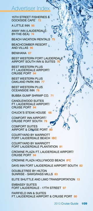 Advertiser Index
15TH STREET FISHERIES 
DOCKSIDE CAFE´ 72
A LITTLE INN 95
AWAY INN (LAUDERDALE-
BY-THE-SEA) 74
BEACH VACATION RENTALS 75
BEACHCOMBER RESORT
AND VILLAS 96
BENIHANA 67
BEST WESTERN FORT LAUDERDALE
AIRPORT SOUTH INN  SUITES 76
BEST WESTERN PLUS
FT. LAUDERDALE AIRPORT/
CRUISE PORT 94
BEST WESTERN PLUS
OAKLAND PARK INN 77
BEST WESTERN PLUS
OCEANSIDE INN 78
BUBBA GUMP SHRIMP CO. 71
CANDLEWOOD SUITES
FT. LAUDERDALE AIRPORT/
CRUISE PORT 94
CHUCK’S STEAK HOUSE 66
COMFORT INN AIRPORT/
CRUISE PORT SOUTH 79
COMFORT SUITES
AIRPORT  CRUISE PORT 80
COURTYARD BY MARRIOTT
FORT LAUDERDALE BEACH IBC
COURTYARD BY MARRIOTT
FORT LAUDERDALE PLANTATION 81
CROWNE PLAZA FT. LAUDERDALE AIRPORT/
CRUISE PORT 94
CROWNE PLAZA HOLLYWOOD BEACH IFC
DAYS INN FORT LAUDERDALE AIRPORT SOUTH 82
DOUBLETREE BY HILTON
SUNRISE - SAWGRASS MILLS 83
ELITE SHUTTLE AND LIMO TRANSPORTATION 13
EMBASSY SUITES
FORT LAUDERDALE - 17TH STREET 97
FAIRFIELD INN  SUITES
FT. LAUDERDALE AIRPORT  CRUISE PORT 90

                           2013 Cruise Guide   109
 