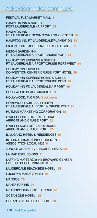 Advertiser Index continued
FESTIVAL FLEA MARKET MALL 3
HAMPTON INN  SUITES
FORT LAUDERDALE - AIRPORT 85
HAMPTON INN
FT. LAUDERDALE DOWNTOWN | CITY CENTER 86
HAMPTON INN FT. LAUDERDALE/PLANTATION 84
HILTON FORT LAUDERDALE BEACH RESORT 87
HILTON GARDEN INN
FT. LAUDERDALE AIRPORT-CRUISE PORT 88
HOLIDAY INN EXPRESS  SUITES
FT. LAUDERDALE AIRPORT/CRUISE PORT WEST 94
HOLIDAY INN EXPRESS
CONVENTION CENTER/CRUISE PORT HOTEL 80
HOLIDAY INN EXPRESS HOTEL  SUITES
FT. LAUDERDALE AIRPORT/CRUISE PORT 94
HOLIDAY INN FT. LAUDERDALE AIRPORT 89
HOLLYWOOD BEACH MARRIOT 91
HOLLYWOOD, FLORIDA Back cover
HOMEWOOD SUITES BY HILTON
FT. LAUDERDALE AIRPORT  CRUISE PORT 90
HUTMAN MARKETING CORPORATION 18
HYATT HOUSE FORT LAUDERDALE
AIRPORT AND CRUISE PORT 92
HYATT PLACE FORT LAUDERDALE
AIRPORT AND CRUISE PORT 92
IL LUGANO HOTEL  RESIDENCES 93
INTERNATIONAL LONGSHOREMEN’S
ASSOCIATION LOCAL 1526 8
JUNGLE QUEEN RIVERBOAT CRUISES 69
LA MAR EXCURSIONS 11
LAFFING MATTERZ at the BROWARD CENTER
FOR THE PERFORMING ARTS 7
LAUDERDALE BEACHSIDE HOTEL 95
LUCKEY’S MANAGEMENT 94
MANGOS 70
MANTA RAY INN 96
METROPOLITAN HOTEL GROUP 95
OCEAN ONE HOTEL 95
OCEAN SKY HOTEL  RESORT 98


110 Port Everglades
 