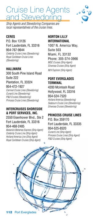 Cruise Line Agents
and Stevedoring
Ship Agents and Stevedoring Companies are
local representatives of the cruise lines.

CERES                                     Norton Lilly
P.O. Box 13126                            international
Fort Lauderdale, FL 33316                 1007 N. America Way,
954-767-9644                              Suite 503
Celebrity Cruise Lines (Stevedoring)      Miami, FL 33132
Royal Caribbean Cruise Lines
(Stevedoring)
                                          Phone: 305-374-3966
                                          MSC Cruises (Ship Agent)
                                          Silversea Cruises (Ship Agent)
HALLMARK                                  M/V Explorer (Ship Agent)
300 South Pine Island Road
Suite 222                                 PORT EVERGLADES
Plantation, FL 33324                      TERMINAL
954-472-1927                              4200 Mcintosh Road
Carnival Cruise Lines (Stevedoring)
                                          Hollywood, FL 33316
Cunard Line (Stevedoring)
PO Cruises (Stevedoring)                 954-524-7520
Princess Cruise Lines (Stevedoring)       Holland America (Stevedoring)
                                          Seabourn Cruise Line (Stevedoring)
                                          Silversea Cruises (Stevedoring)
INTERCRUISES SHORESIDE
 PORT SERVICES, INC.
                                          PRINCESS CRUISE LINES
2550 Eisenhower Blvd., Ste 2
                                          P.O. Box 359170
Fort Lauderdale, FL 33316
                                          Fort Lauderdale, FL 33335
954-468-2485
Balearia’s Bahamas Express (Ship Agent)   954-525-8520
                                          Cunard Line (Ship Agent)
Celebrity Cruise Line (Ship Agent)
                                          Princess Cruise Lines (Ship Agent)
Holland America Line (Ship Agent)
                                          PO Cruises (Ship Agent)
Royal Caribbean Cruises (Ship Agent)




112 Port Everglades
 