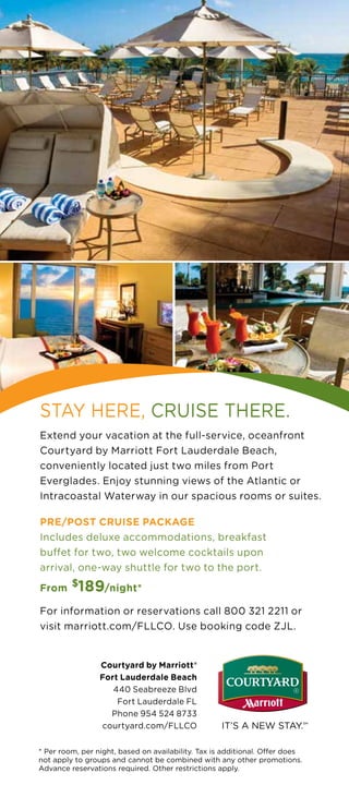 STAY HERE, CRUISE THERE.
Extend your vacation at the full-service, oceanfront
Courtyard by Marriott Fort Lauderdale Beach,
conveniently located just two miles from Port
Everglades. Enjoy stunning views of the Atlantic or
Intracoastal Waterway in our spacious rooms or suites.

PRE/POST CRUISE PACKAGE
Includes deluxe accommodations, breakfast
buffet for two, two welcome cocktails upon
arrival, one-way shuttle for two to the port.

From $189/night*

For information or reservations call 800 321 2211 or
visit marriott.com/FLLCO. Use booking code ZJL.


                 Courtyard by Marriott®
                 Fort Lauderdale Beach
                    440 Seabreeze Blvd
                     Fort Lauderdale FL
                   Phone 954 524 8733
                 courtyard.com/FLLCO

* Per room, per night, based on availability. Tax is additional. Offer does
not apply to groups and cannot be combined with any other promotions.
Advance reservations required. Other restrictions apply.
 