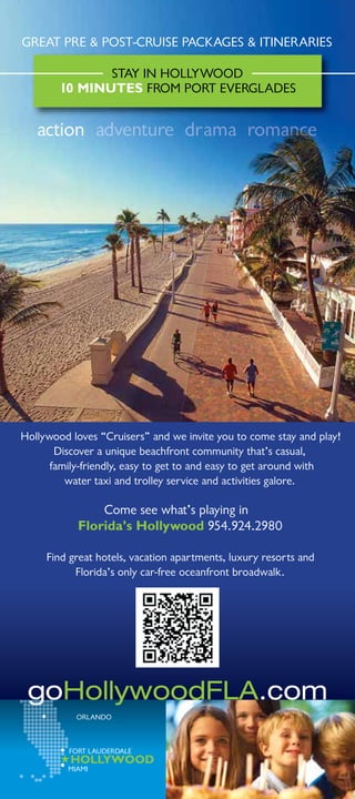 GREAT PRE  POST-CRUISE PACKAGES  ITINERARIES

               STAY IN HOLLYWOOD
        10 MINUTES FROM PORT EVERGLADES


   action adventure dr ama romance




Hollywood loves “Cruisers” and we invite you to come stay and play!
       Discover a unique beachfront community that’s casual,
      family-friendly, easy to get to and easy to get around with
         water taxi and trolley service and activities galore.

                Come see what’s playing in
            Florida’s Hollywood 954.924.2980

     Find great hotels, vacation apartments, luxury resorts and
           Florida’s only car-free oceanfront broadwalk.




 goHollywoodFLA.com
           ORLANDO



          FORT LAUDERDALE
          HOLLYWOOD
         MIAMI
 