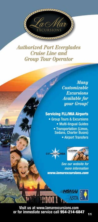 Authorized Port Everglades
       Cruise Line and
     Group Tour Operator


                                    Many
                             Customizable
                               Excursions
                             Available for
                              your Group!

                  Servicing FLL/MIA Airports
                    • Group Tours  Excursions
                         • Multi-lingual Guides
                       • Transportation (Limos,
                        Sedans, Charter Buses)
                             • Airport Transfers




                           See our website for
                             more information
                    www.lamarexcursions.com




    Visit us at www.lamarexcursions.com
or for immediate service call 954-214-6847     11
 