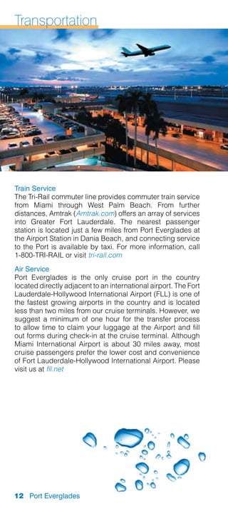 Transportation




Train Service
The Tri-Rail commuter line provides commuter train service
from Miami through West Palm Beach. From further
distances, Amtrak (Amtrak.com) offers an array of services
into Greater Fort Lauderdale. The nearest passenger
station is located just a few miles from Port Everglades at
the Airport Station in Dania Beach, and connecting service
to the Port is available by taxi. For more information, call
1-800-TRI-RAIL or visit tri-rail.com
Air Service
Port Everglades is the only cruise port in the country
located directly adjacent to an international airport. The Fort
Lauderdale-Hollywood International Airport (FLL) is one of
the fastest growing airports in the country and is located
less than two miles from our cruise terminals. However, we
suggest a minimum of one hour for the transfer process
to allow time to claim your luggage at the Airport and fill
out forms during check-in at the cruise terminal. Although
Miami International Airport is about 30 miles away, most
cruise passengers prefer the lower cost a­ d convenience
                                             n
of Fort Lauderdale-Hollywood International Airport. Please
visit us at fll.net




12 Port Everglades
 
