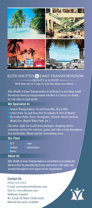 We’ll take you in a way no one has taken you before.....


Elite Shuttle  Limo Transportation is dedicated to providing South
Florida the ﬁnest in transportation whether it is luxury or shuttle,
we can cater to your needs.
We Specialize In
■ Airport Transportation (to and from MIA, FLL  PBI)
■ Cruise Ports (to and from Port Everglades  Port of Miami)
■ Recreation Parks Tours (Everglades, Orlando, Busch Gardens,

  Miami Zoo, Rapids Water Park, Etc.)
City tours, night out on the town packages, shopping sprees,
concierge services for concerts, games and other events throughout
Fort Lauderdale, Miami and the surrounding areas.
Our Fleet
■ SUV           ■   Vans
■ Sedans        ■   Limousines
■ Buses

About Us
Elite Shuttle  Limo Transportation is committed to providing the
ﬁnest service by guaranteeing luxury and service with safety and
security throughout every aspect of our organization.


Contact Us
(954) 323-4113
E-mail: reservations@eliteruns.com
Visit Us: www.eliteruns.com
Hablamos Español
We Accept All Major Credit Cards
Referral Incentives Available
 