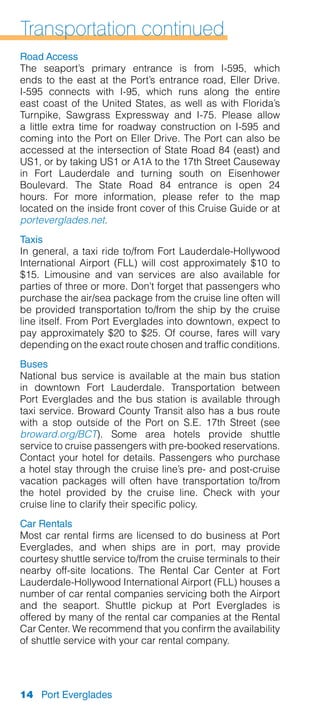 Transportation continued
Road Access
The seaport’s primary entrance is from I-595, which
ends to the east at the Port’s entrance road, Eller Drive.
I-595 connects with I-95, which runs along the entire
east coast of the United States, as well as with Florida’s
Turnpike, Sawgrass Expressway and I-75. Please allow
a little extra time for roadway construction on I-595 and
coming into the Port on Eller Drive. The Port can also be
accessed at the intersection of State Road 84 (east) and
US1, or by taking US1 or A1A to the 17th Street Causeway
in Fort Lauderdale and turning south on Eisenhower
Boulevard. The State Road 84 entrance is open 24
hours. For more information, please refer to the map
located on the inside front cover of this Cruise Guide or at
porteverglades.net.
Taxis
In general, a taxi ride to/from Fort Lauderdale-Hollywood
International Airport (FLL) will cost approximately $10 to
$15. Limousine and van services are also available for
parties of three or more. Don’t forget that passengers who
purchase the air/sea package from the cruise line often will
be provided transportation to/from the ship by the cruise
line itself. From Port Everglades into downtown, expect to
pay approximately $20 to $25. Of course, fares will vary
depending on the exact route chosen and traffic conditions.
Buses
National bus service is available at the main bus station
in downtown Fort Lauderdale. Transportation between
Port Everglades and the bus station is available through
taxi service. Broward County Transit also has a bus route
with a stop outside of the Port on S.E. 17th Street (see
broward.org/BCT). Some area hotels provide shuttle
service to cruise passengers with pre-booked reservations.
Contact your hotel for details. Passengers who purchase
a hotel stay through the cruise line’s pre- and post-cruise
vacation packages will often have transportation to/from
the hotel provided by the cruise line. Check with your
cruise line to clarify their specific policy.
Car Rentals
Most car rental firms are licensed to do business at Port
Everglades, and when ships are in port, may provide
courtesy shuttle service to/from the cruise terminals to their
nearby off-site locations. The Rental Car Center at Fort
Lauderdale-Hollywood International Airport (FLL) houses a
number of car rental companies servicing both the Airport
and the seaport. Shuttle pickup at Port Everglades is
offered by many of the rental car companies at the Rental
Car Center. We recommend that you confirm the availability
of shuttle service with your car rental company.




14 Port Everglades
 