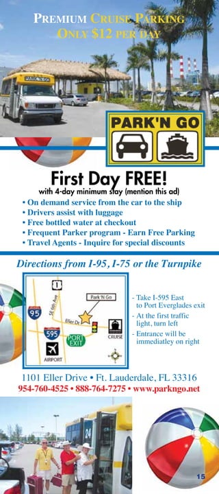 PREMIUM CRUISE PARKING
       ONLY $12 PER DAY




        First Day FREE!
     with 4-day minimum stay (mention this ad)
 • On demand service from the car to the ship
 • Drivers assist with luggage
 • Free bottled water at checkout
 • Frequent Parker program - Earn Free Parking
 • Travel Agents - Inquire for special discounts

Directions from I-95, I-75 or the Turnpike


                                - Take I-595 East
                                  to Port Everglades exit
                                - At the first traffic
                                  light, turn left
                                - Entrance will be
                                  immediatley on right



 1101 Eller Drive • Ft. Lauderdale, FL 33316
954-760-4525 • 888-764-7275 • www.parkngo.net




                                                      15
 