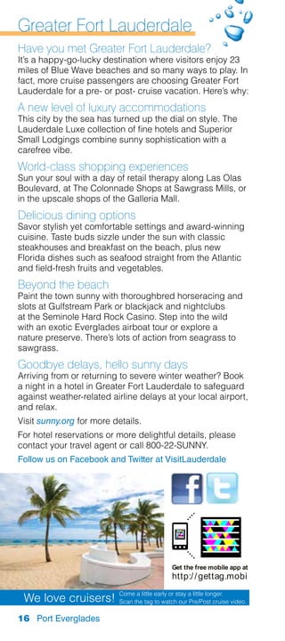Greater Fort Lauderdale
Have you met Greater Fort Lauderdale?
It’s a happy-go-lucky destination where visitors enjoy 23
miles of Blue Wave beaches and so many ways to play. In
fact, more cruise passengers are choosing Greater Fort
Lauderdale for a pre- or post- cruise vacation. Here’s why:
A new level of luxury accommodations
This city by the sea has turned up the dial on style. The
Lauderdale Luxe collection of fine hotels and Superior
Small Lodgings combine sunny sophistication with a
carefree vibe.
World-class shopping experiences
Sun your soul with a day of retail therapy along Las Olas
Boulevard, at The Colonnade Shops at Sawgrass Mills, or
in the upscale shops of the Galleria Mall.
Delicious dining options
Savor stylish yet comfortable settings and award-winning
cuisine. Taste buds sizzle under the sun with classic
steakhouses and breakfast on the beach, plus new
Florida dishes such as seafood straight from the Atlantic
and field-fresh fruits and vegetables.
Beyond the beach
Paint the town sunny with thoroughbred horseracing and
slots at Gulfstream Park or blackjack and nightclubs
at the Seminole Hard Rock Casino. Step into the wild
with an exotic Everglades airboat tour or explore a
nature preserve. There’s lots of action from seagrass to
sawgrass.
Goodbye delays, hello sunny days
Arriving from or returning to severe winter weather? Book
a night in a hotel in Greater Fort Lauderdale to safeguard
against weather-related airline delays at your local airport,
and relax.
Visit sunny.org for more details.
For hotel reservations or more delightful details, please
contact your travel agent or call 800-22-SUNNY.
Follow us on Facebook and Twitter at VisitLauderdale




                                              Get the free mobile app at
                                              http:/ / gettag.mobi
                           Come a little early or stay a little longer.
 We love cruisers!         Scan the tag to watch our Pre/Post cruise video.

16 Port Everglades
 