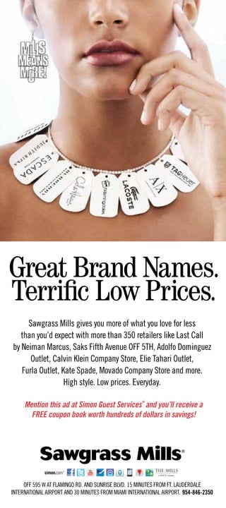Sawgrass Mills gives you more of what you love for less
   than you’d expect with more than 350 retailers like Last Call
by Neiman Marcus, Saks Fifth Avenue OFF 5TH, Adolfo Dominguez
      Outlet, Calvin Klein Company Store, Elie Tahari Outlet,
   Furla Outlet, Kate Spade, Movado Company Store and more.
                  High style. Low prices. Everyday.

     Mention this ad at Simon Guest Services and you’ll receive a
                                                     ®



       FREE coupon book worth hundreds of dollars in savings!




     OFF 595 W AT FLAMINGO RD. AND SUNRISE BLVD. 15 MINUTES FROM FT. LAUDERDALE
INTERNATIONAL AIRPORT AND 30 MINUTES FROM MIAMI INTERNATIONAL AIRPORT. 954-846-2350
 