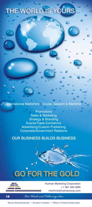 International Marketers | Cruise, Seaport  Maritime

                         Promotions
                     Sales  Marketing
                   Strategy  Branding
                 Events/Trade Exhibitions
               Advertising/Custom Publishing
              Corporate/Government Relations

     Our Business Builds Business




Hutman Marketing Corporation

                                         Hutman Marketing Corporation
                                                    +1 561 333 4065
                                           maritime@hutmancorp.com

18                Fair Winds and Following Seas
 Woman-Owned Business • 25 years in Industry • Offices in Florida  Great Lakes
 
