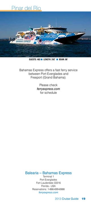 Pinar del Rio




          Guests: 463 n Length: 242’ n Beam: 86’



   Bahamas Express offers a fast ferry service
        between Port Everglades and
         Freeport (Grand Bahama).

                   Please check
                 ferryexpress.com
                    for schedule




       Balearia – Bahamas Express
                       Terminal 1
                   Port Everglades
                Fort Lauderdale 33316
                     Florida - USA
             Reservations: 1-866-699-6988
                  ferryexpress.com

                                   2013 Cruise Guide   19
 