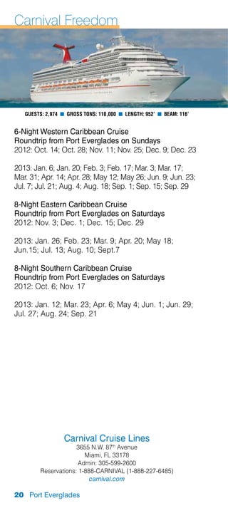 Carnival Freedom




   Guests: 2,974 n Gross Tons: 110,000 n Length: 952’ n Beam: 116’


6-Night Western Caribbean Cruise
Roundtrip from Port Everglades on Sundays
2012: Oct. 14; Oct. 28; Nov. 11; Nov. 25; Dec. 9; Dec. 23

2013: Jan. 6; Jan. 20; Feb. 3; Feb. 17; Mar. 3; Mar. 17;
Mar. 31; Apr. 14; Apr. 28; May 12; May 26; Jun. 9; Jun. 23;
Jul. 7; Jul. 21; Aug. 4; Aug. 18; Sep. 1; Sep. 15; Sep. 29

8-Night Eastern Caribbean Cruise
Roundtrip from Port Everglades on Saturdays
2012: Nov. 3; Dec. 1; Dec. 15; Dec. 29

2013: Jan. 26; Feb. 23; Mar. 9; Apr. 20; May 18;
Jun.15; Jul. 13; Aug. 10; Sept.7

8-Night Southern Caribbean Cruise
Roundtrip from Port Everglades on Saturdays
2012: Oct. 6; Nov. 17

2013: Jan. 12; Mar. 23; Apr. 6; May 4; Jun. 1; Jun. 29;
Jul. 27; Aug. 24; Sep. 21




                  Carnival Cruise Lines
                     3655 N.W. 87th Avenue
                        Miami, FL 33178
                      Admin: 305-599-2600
        Reservations: 1-888-CARNIVAL (1-888-227-6485)
                          carnival.com

20 Port Everglades
 