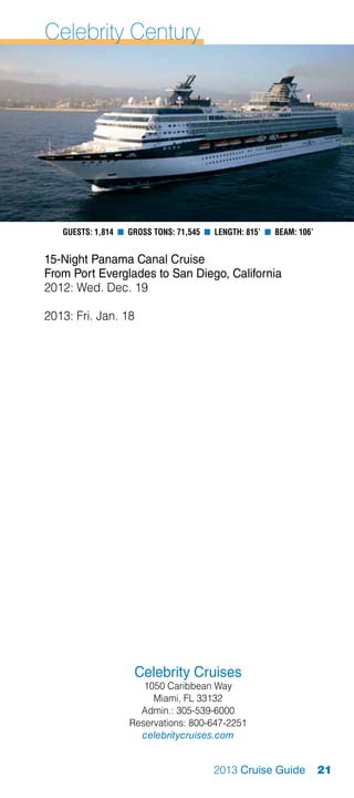 Celebrity Century




   Guests: 1,814 n Gross Tons: 71,545 n Length: 815’ n Beam: 106’


15-Night Panama Canal Cruise
From Port Everglades to San Diego, California
2012: Wed. Dec. 19

2013: Fri. Jan. 18




                     Celebrity Cruises
                      1050 Caribbean Way
                        Miami, FL 33132
                     Admin.: 305-539-6000
                   Reservations: 800-647-2251
                     celebritycruises.com


                                        2013 Cruise Guide           21
 