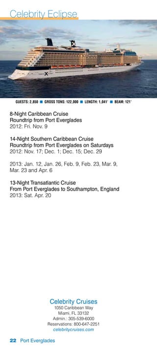 Celebrity Eclipse




  Guests: 2,850 n Gross Tons: 122,000 n Length: 1,041’ n Beam: 121’


8-Night Caribbean Cruise
Roundtrip from Port Everglades
2012: Fri. Nov. 9

14-Night Southern Caribbean Cruise
Roundtrip from Port Everglades on Saturdays
2012: Nov. 17; Dec. 1; Dec. 15; Dec. 29

2013: Jan. 12, Jan. 26, Feb. 9, Feb. 23, Mar. 9,
Mar. 23 and Apr. 6

13-Night Transatlantic Cruise
From Port Everglades to Southampton, England
2013: Sat. Apr. 20




                     Celebrity Cruises
                      1050 Caribbean Way
                        Miami, FL 33132
                     Admin.: 305-539-6000
                   Reservations: 800-647-2251
                     celebritycruises.com

22 Port Everglades
 