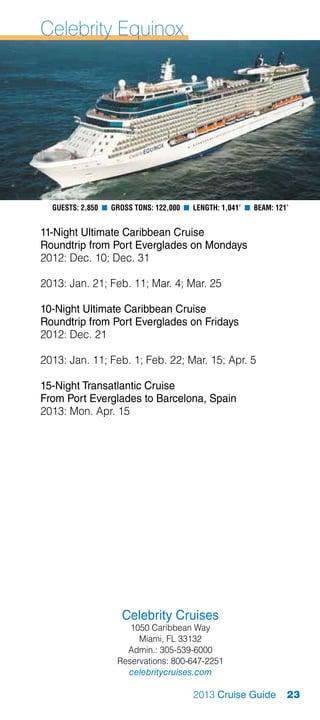 Celebrity Equinox




  Guests: 2,850 n Gross Tons: 122,000 n Length: 1,041’ n Beam: 121’


11-Night Ultimate Caribbean Cruise
Roundtrip from Port Everglades on Mondays
2012: Dec. 10; Dec. 31

2013: Jan. 21; Feb. 11; Mar. 4; Mar. 25

10-Night Ultimate Caribbean Cruise
Roundtrip from Port Everglades on Fridays
2012: Dec. 21

2013: Jan. 11; Feb. 1; Feb. 22; Mar. 15; Apr. 5

15-Night Transatlantic Cruise
From Port Everglades to Barcelona, Spain
2013: Mon. Apr. 15




                     Celebrity Cruises
                      1050 Caribbean Way
                        Miami, FL 33132
                     Admin.: 305-539-6000
                   Reservations: 800-647-2251
                     celebritycruises.com

                                        2013 Cruise Guide         23
 