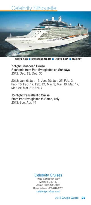 Celebrity Silhouette




  Guests: 2,886 n Gross Tons: 122,400 n Length: 1,047’ n Beam: 121’


7-Night Caribbean Cruise
Roundtrip from Port Everglades on Sundays
2012: Dec. 23; Dec. 30

2013: Jan. 6; Jan. 13; Jan. 20; Jan. 27; Feb. 3;
Feb. 10; Feb. 17; Feb. 24; Mar. 3; Mar. 10; Mar. 17;
Mar. 24; Mar. 31; Apr. 7

15-Night Transatlantic Cruise
From Port Everglades to Rome, Italy
2013: Sun. Apr. 14




                     Celebrity Cruises
                      1050 Caribbean Way
                        Miami, FL 33132
                     Admin.: 305-539-6000
                   Reservations: 800-647-2251
                     celebritycruises.com

                                        2013 Cruise Guide         25
 