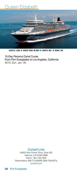 Queen Elizabeth




   Guests: 2,068 n Gross Tons: 90,900 n Length: 965’ n Beam: 106’


15-Day Panama Canal Cruise
From Port Everglades to Los Angeles, California
2013: Sun. Jan. 20




                        Cunard Line
              24303 Town Center Drive, Suite 200
                    Valencia, CA 91355-0908
                     Admin.: 661-753-1000
          Reservations: 800-7-CUNARD (800-728-6273)
                          cunard.com

26 Port Everglades
 