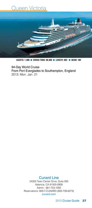 Queen Victoria




   Guests: 1,990 n Gross Tons: 90,000 n Length: 965’ n Beam: 106’


94-Day World Cruise
From Port Everglades to Southampton, England
2013: Mon. Jan. 21




                        Cunard Line
              24303 Town Center Drive, Suite 200
                    Valencia, CA 91355-0908
                     Admin.: 661-753-1000
          Reservations: 800-7-CUNARD (800-728-6273)
                          cunard.com

                                        2013 Cruise Guide           27
 