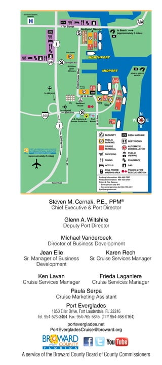 BROWARD GENERAL
    HOSPITAL



     H                                  ATM

                                       17th Street
                                                                                                                                    to Beach
                        ATM
                                                                         S                                                          (approximately 3 miles)

                                                                                               P



                                                 Crew Parking


                                                            P

                                    S           Spangler Blvd

                                                       ID Office
                                                        Open



                                                                   Eisenhower Blvd
                                                       24 hours
                                                                                                                                                 JOHN U. LLOYD
                                                                                                                                                    BEACH




                                                                                     Parking
                                                                                      Lot 18



                     to Airport                                                          P     ATM
                                                                                     SE 32 Street
                                                                                                                 P              P
                                                                                                         Parking
                                                            FPL    Seafarers’                             Lot 19      Midport
                                                                    House                                             Garage


                                     to Airport
                                                Eller Drive
                                                                                      S
                                                                                                     SE 19 Ave




                                                               U.S. Customs &                   Port
                                                              Border Protection                Admin.




                                                                                                                  S    SECURITY         ATM CASH MACHINE
                                   to Airport




                                                                                                                       PUBLIC
                                                                                                                  P    PARKING
                                                                                                                                              RESTROOMS

                                                                                                                       CRUISE                 AUTOMATIC
                                                                                                                       TERMINAL               DEFIBRILLATOR
                                                                                                                                              PUBLIC
                                                                                                                       SHOPPING
     (approximately 2 miles)                                                                                                                  VIEWING
                                                 NE 7 Ave




                                                                                                                       DINING                 PHARMACY

                                                                                                                       HOTELS                 GAS

                                                                                                                       CELL PHONE             POLICE & FIRE
                                                                                                                       WAITING AREA           RESCUE STATION

                                                                                                                 Parking Information: 954-462-7287
                                                                                                                 Port Administration: 954- 523-3404
                           Taylor Road                                                                           Police & Fire Rescue
                                                                                                                 - Emergencies dial 911
                                                                                                                 - Non-emergencies dial 954-765-4511
                                                                                                                 PortEverglades.net




                         Steven M. Cernak, P.E., PPM®
                           Chief Executive & Port Director

                                                Glenn A. Wiltshire
                                                Deputy Port Director

                                       Michael Vanderbeek
                        Director of Business Development
                   Jean Elie                                                                                            Karen Rech
Sr. Manager of Business                                                                        Sr. Cruise Services Manager
     Development

                  Ken Lavan                                                                                      Frieda Laganiere
Cruise Services Manager                                                                            Cruise Services Manager
                                                              Paula Serpa
                                  Cruise Marketing Assistant
                                                 Port Everglades
                           1850 Eller Drive, Fort Lauderdale, FL 33316
                  Tel: 954-523-3404 Fax: 954-765-5345 (TTY 954-468-0164)
                                  porteverglades.net
                          PortEvergladesCruise@broward.org




A service of the Broward County Board of County Commissioners
 
