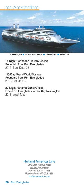 ms Amsterdam




   Guests: 1,380 n Gross Tons: 60,874 n Length: 780’ n Beam: 105’


14-Night Caribbean Holiday Cruise
Roundtrip from Port Everglades
2012: Sun. Dec. 22

115-Day Grand World Voyage
Roundtrip from Port Everglades
2013: Sat. Jan. 5

20-Night Panama Canal Cruise
From Port Everglades to Seattle, Washington
2013: Wed. May 1




                 Holland America Line
                     300 Elliot Avenue West
                       Seattle, WA 98119
                     Admin.: 206-281-3535
                   Reservations: 877-932-4259
                      hollandamerica.com

28 Port Everglades
 