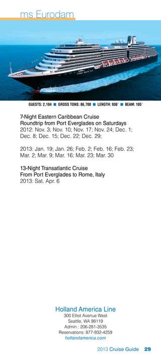 ms Eurodam




   Guests: 2,104 n Gross Tons: 86,700 n Length: 936’ n Beam: 105’


7-Night Eastern Caribbean Cruise
Roundtrip from Port Everglades on Saturdays
2012: Nov. 3; Nov. 10; Nov. 17; Nov. 24; Dec. 1;
Dec. 8; Dec. 15; Dec. 22; Dec. 29;

2013: Jan. 19; Jan. 26; Feb. 2; Feb. 16; Feb. 23;
Mar. 2; Mar. 9; Mar. 16; Mar. 23; Mar. 30

13-Night Transatlantic Cruise
From Port Everglades to Rome, Italy
2013: Sat. Apr. 6




                 Holland America Line
                     300 Elliot Avenue West
                       Seattle, WA 98119
                     Admin.: 206-281-3535
                   Reservations: 877-932-4259
                      hollandamerica.com

                                        2013 Cruise Guide           29
 