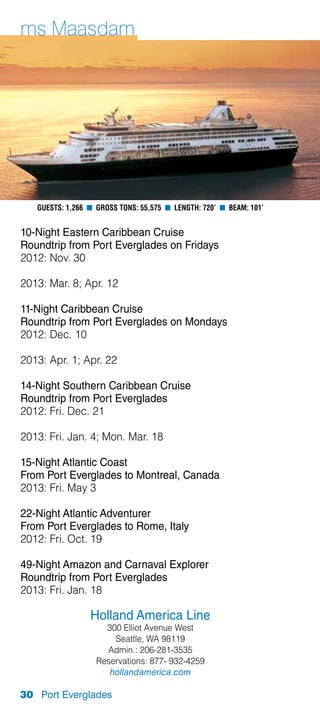 ms Maasdam




   Guests: 1,266 n Gross Tons: 55,575 n Length: 720’ n Beam: 101’


10-Night Eastern Caribbean Cruise
Roundtrip from Port Everglades on Fridays
2012: Nov. 30

2013: Mar. 8; Apr. 12

11-Night Caribbean Cruise
Roundtrip from Port Everglades on Mondays
2012: Dec. 10

2013: Apr. 1; Apr. 22

14-Night Southern Caribbean Cruise
Roundtrip from Port Everglades
2012: Fri. Dec. 21

2013: Fri. Jan. 4; Mon. Mar. 18

15-Night Atlantic Coast
From Port Everglades to Montreal, Canada
2013: Fri. May 3

22-Night Atlantic Adventurer
From Port Everglades to Rome, Italy
2012: Fri. Oct. 19

49-Night Amazon and Carnaval Explorer
Roundtrip from Port Everglades
2013: Fri. Jan. 18

                 Holland America Line
                     300 Elliot Avenue West
                       Seattle, WA 98119
                     Admin.: 206-281-3535
                   Reservations: 877- 932-4259
                      hollandamerica.com

30 Port Everglades
 