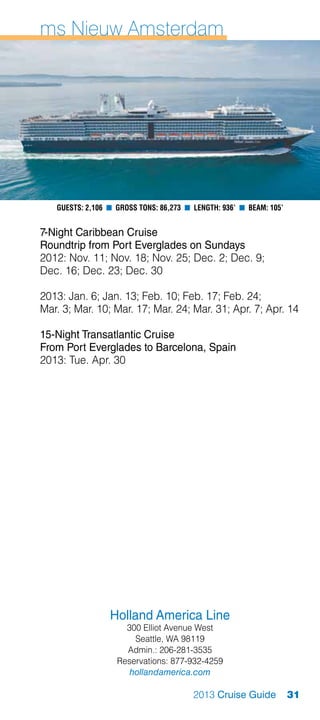 ms Nieuw Amsterdam




   Guests: 2,106 n Gross Tons: 86,273 n Length: 936’ n Beam: 105’


7-Night Caribbean Cruise
Roundtrip from Port Everglades on Sundays
2012: Nov. 11; Nov. 18; Nov. 25; Dec. 2; Dec. 9;
Dec. 16; Dec. 23; Dec. 30

2013: Jan. 6; Jan. 13; Feb. 10; Feb. 17; Feb. 24;
Mar. 3; Mar. 10; Mar. 17; Mar. 24; Mar. 31; Apr. 7; Apr. 14

15-Night Transatlantic Cruise
From Port Everglades to Barcelona, Spain
2013: Tue. Apr. 30




                 Holland America Line
                     300 Elliot Avenue West
                       Seattle, WA 98119
                     Admin.: 206-281-3535
                   Reservations: 877-932-4259
                      hollandamerica.com

                                        2013 Cruise Guide           31
 