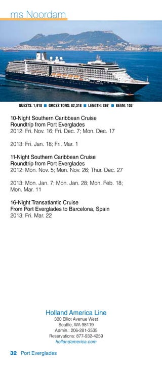 ms Noordam




   Guests: 1,918 n Gross Tons: 82,318 n Length: 936’ n Beam: 105’


10-Night Southern Caribbean Cruise
Roundtrip from Port Everglades
2012: Fri. Nov. 16; Fri. Dec. 7; Mon. Dec. 17

2013: Fri. Jan. 18; Fri. Mar. 1

11-Night Southern Caribbean Cruise
Roundtrip from Port Everglades
2012: Mon. Nov. 5; Mon. Nov. 26; Thur. Dec. 27

2013: Mon. Jan. 7; Mon. Jan. 28; Mon. Feb. 18;
Mon. Mar. 11

16-Night Transatlantic Cruise
From Port Everglades to Barcelona, Spain
2013: Fri. Mar. 22




                 Holland America Line
                     300 Elliot Avenue West
                       Seattle, WA 98119
                     Admin.: 206-281-3535
                   Reservations: 877-932-4259
                      hollandamerica.com

32 Port Everglades
 