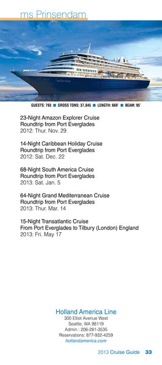 ms Prinsendam




    Guests: 793 n Gross Tons: 37,845 n Length: 669’ n Beam: 95’


23-Night Amazon Explorer Cruise
Roundtrip from Port Everglades
2012: Thur. Nov. 29

14-Night Caribbean Holiday Cruise
Roundtrip from Port Everglades
2012: Sat. Dec. 22

68-Night South America Cruise
Roundtrip from Port Everglades
2013: Sat. Jan. 5

64-Night Grand Mediterranean Cruise
Roundtrip from Port Everglades
2013: Thur. Mar. 14

15-Night Transatlantic Cruise
From Port Everglades to Tilbury (London) England
2013: Fri. May 17




                 Holland America Line
                     300 Elliot Avenue West
                       Seattle, WA 98119
                     Admin.: 206-281-3535
                   Reservations: 877-932-4259
                      hollandamerica.com

                                       2013 Cruise Guide          33
 