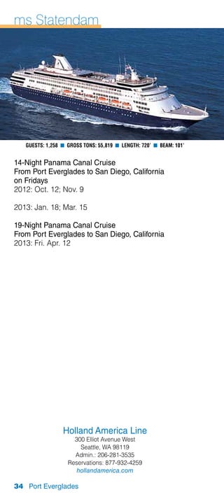 ms Statendam




   Guests: 1,258 n Gross Tons: 55,819 n Length: 720’ n Beam: 101’


14-Night Panama Canal Cruise
From Port Everglades to San Diego, California
on Fridays
2012: Oct. 12; Nov. 9

2013: Jan. 18; Mar. 15

19-Night Panama Canal Cruise
From Port Everglades to San Diego, California
2013: Fri. Apr. 12




                 Holland America Line
                     300 Elliot Avenue West
                       Seattle, WA 98119
                     Admin.: 206-281-3535
                   Reservations: 877-932-4259
                      hollandamerica.com

34 Port Everglades
 