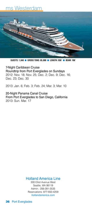 ms Westerdam




   Guests: 1,848 n Gross Tons: 85,000 n Length: 936’ n Beam: 106’


7-Night Caribbean Cruise
Roundtrip from Port Everglades on Sundays
2012: Nov. 18; Nov. 25; Dec. 2; Dec. 9; Dec. 16;
Dec. 23; Dec. 30

2013: Jan. 6; Feb. 3; Feb. 24; Mar. 3; Mar. 10

20-Night Panama Canal Cruise
From Port Everglades to San Diego, California
2013: Sun. Mar. 17




                 Holland America Line
                     300 Elliot Avenue West
                       Seattle, WA 98119
                     Admin.: 206-281-3535
                   Reservations: 877-932-4259
                      hollandamerica.com

36 Port Everglades
 