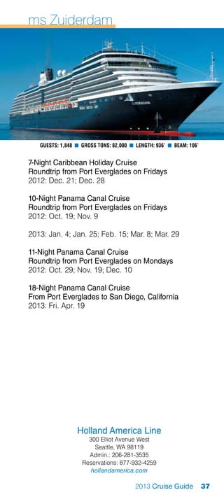 ms Zuiderdam




   Guests: 1,848 n Gross Tons: 82,000 n Length: 936’ n Beam: 106’


7-Night Caribbean Holiday Cruise
Roundtrip from Port Everglades on Fridays
2012: Dec. 21; Dec. 28

10-Night Panama Canal Cruise
Roundtrip from Port Everglades on Fridays
2012: Oct. 19; Nov. 9

2013: Jan. 4; Jan. 25; Feb. 15; Mar. 8; Mar. 29

11-Night Panama Canal Cruise
Roundtrip from Port Everglades on Mondays
2012: Oct. 29; Nov. 19; Dec. 10

18-Night Panama Canal Cruise
From Port Everglades to San Diego, California
2013: Fri. Apr. 19




                 Holland America Line
                     300 Elliot Avenue West
                       Seattle, WA 98119
                     Admin.: 206-281-3535
                   Reservations: 877-932-4259
                      hollandamerica.com

                                        2013 Cruise Guide           37
 