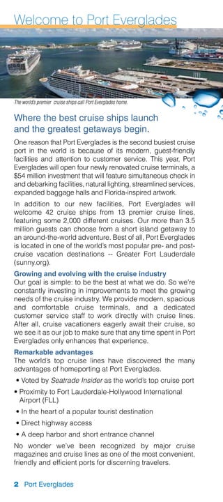 Welcome to Port Everglades




The world’s premier cruise ships call Port Everglades home.


Where the best cruise ships launch
and the greatest getaways begin.
One reason that Port Everglades is the second busiest cruise
port in the world is because of its modern, guest-friendly
facilities and attention to customer service. This year, Port
Everglades will open four newly renovated cruise terminals, a
$54 million investment that will feature simultaneous check in
and debarking facilities, natural lighting, streamlined services,
expanded baggage halls and Florida-inspired artwork.
In addition to our new facilities, Port Everglades will
welcome 42 cruise ships from 13 premier cruise lines,
featuring some 2,000 different cruises. Our more than 3.5
million guests can choose from a short island getaway to
an around-the-world adventure. Best of all, Port Everglades
is located in one of the world’s most popular pre- and post-
cruise vacation destinations -- Greater Fort Lauderdale
(sunny.org).
Growing and evolving with the cruise industry
Our goal is simple: to be the best at what we do. So we’re
constantly investing in improvements to meet the growing
needs of the cruise industry. We provide modern, spacious
and comfortable cruise terminals, and a dedicated
customer service staff to work directly with cruise lines.
After all, cruise vacationers eagerly await their cruise, so
we see it as our job to make sure that any time spent in Port
Everglades only enhances that experience.
Remarkable advantages
The world’s top cruise lines have discovered the many
advantages of homeporting at Port Everglades.
 •  oted by Seatrade Insider as the world’s top cruise port
   V
•  roximity to Fort Lauderdale-Hollywood International
  P
  Airport (FLL)
 • In the heart of a popular tourist destination
 • Direct highway access
 • A deep harbor and short entrance channel
No wonder we’ve been recognized by major cruise
magazines and cruise lines as one of the most convenient,
friendly and efficient ports for discerning travelers.


2 Port Everglades
 