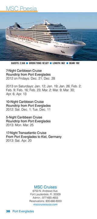 MSC Poesia




   Guests: 2,550 n Gross Tons: 92,627 n Length: 963’ n Beam: 105’


7-Night Caribbean Cruise
Roundtrip from Port Everglades
2012 on Fridays: Dec. 21; Dec. 28

2013 on Saturdays: Jan. 12; Jan. 19; Jan. 26; Feb. 2;
Feb. 9; Feb. 16; Feb. 23; Mar. 2; Mar. 9; Mar. 30;
Apr. 6; Apr. 13

10-Night Caribbean Cruise
Roundtrip from Port Everglades
2012: Sat. Dec. 1; Tue. Dec. 11

5-Night Caribbean Cruise
Roundtrip from Port Everglades
2013: Mon. Mar. 25

17-Night Transatlantic Cruise
From Port Everglades to Kiel, Germany
2013: Sat. Apr. 20




                       MSC Cruises
                      6750 N. Andrews Ave.
                    Fort Lauderdale, Fl. 33309
                      Admin.: 877-665-4655
                   Reservations: 800-666-9333
                      msccruisesusa.com

38 Port Everglades
 