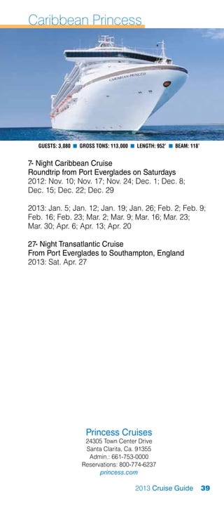 Caribbean Princess




   Guests: 3,080 n Gross Tons: 113,000 n Length: 952’ n Beam: 118’


7- Night Caribbean Cruise
Roundtrip from Port Everglades on Saturdays
2012: Nov. 10; Nov. 17; Nov. 24; Dec. 1; Dec. 8;
Dec. 15; Dec. 22; Dec. 29

2013: Jan. 5; Jan. 12; Jan. 19; Jan. 26; Feb. 2; Feb. 9;
Feb. 16; Feb. 23; Mar. 2; Mar. 9; Mar. 16; Mar. 23;
Mar. 30; Apr. 6; Apr. 13; Apr. 20

27- Night Transatlantic Cruise
From Port Everglades to Southampton, England
2013: Sat. Apr. 27




                     Princess Cruises
                    24305 Town Center Drive
                    Santa Clarita, Ca. 91355
                     Admin.: 661-753-0000
                   Reservations: 800-774-6237
                         princess.com

                                        2013 Cruise Guide            39
 