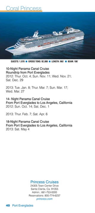 Coral Princess




   Guests: 1,970 n Gross Tons: 92,000 n Length: 965’ n Beam: 106’


10-Night Panama Canal Cruise
Roundtrip from Port Everglades
2012: Thur. Oct. 4; Sun. Nov. 11; Wed. Nov. 21;
Sat. Dec. 29

2013: Tue. Jan. 8; Thur. Mar. 7; Sun. Mar. 17;
Wed. Mar. 27

14- Night Panama Canal Cruise
From Port Everglades to Los Angeles, California
2012: Sun. Oct. 14; Sat. Dec. 1

2013: Thur. Feb. 7; Sat. Apr. 6

18-Night Panama Canal Cruise
From Port Everglades to Los Angeles, California
2013: Sat. May 4




                     Princess Cruises
                    24305 Town Center Drive
                    Santa Clarita, Ca. 91355
                     Admin.: 661-753-0000
                   Reservations: 800-774-6237
                         princess.com

40 Port Everglades
 