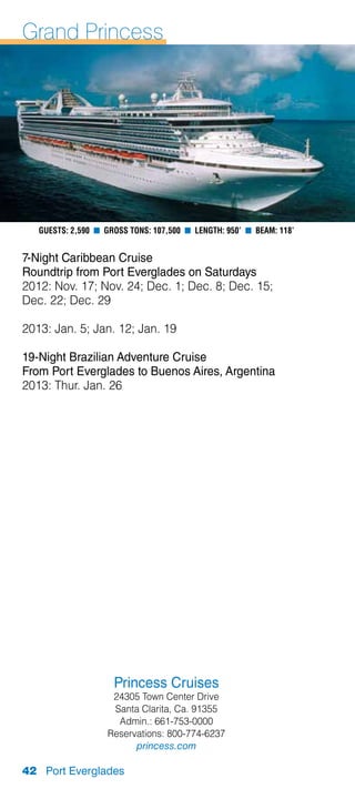 Grand Princess




   Guests: 2,590 n Gross Tons: 107,500 n Length: 950’ n Beam: 118’


7-Night Caribbean Cruise
Roundtrip from Port Everglades on Saturdays
2012: Nov. 17; Nov. 24; Dec. 1; Dec. 8; Dec. 15;
Dec. 22; Dec. 29

2013: Jan. 5; Jan. 12; Jan. 19

19-Night Brazilian Adventure Cruise
From Port Everglades to Buenos Aires, Argentina
2013: Thur. Jan. 26




                     Princess Cruises
                    24305 Town Center Drive
                    Santa Clarita, Ca. 91355
                     Admin.: 661-753-0000
                   Reservations: 800-774-6237
                         princess.com

42 Port Everglades
 